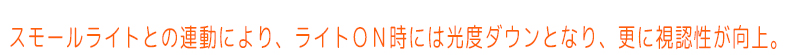 スモールライトとの連動により、ライトＯＮ時には光度ダウンとなり、更に視認性が向上します。