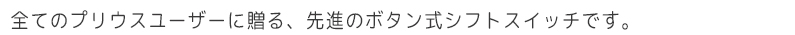 全てのプリウスユーザーに贈る、先進のボタン式シフトスイッチです。