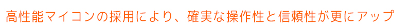 高性能マイコンの採用により、確実な操作性と信頼性が更にアップ